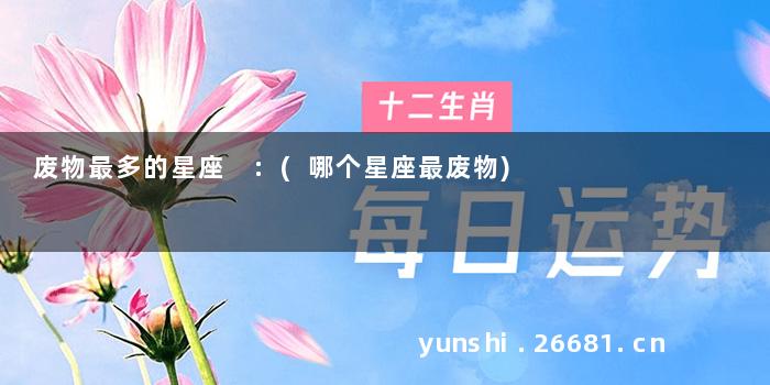 废物最多的星座 :(哪个星座最废物)